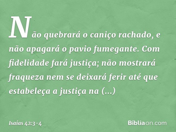 Não quebrará o caniço rachado,
e não apagará o pavio fumegante.
Com fidelidade fará justiça; não mostrará fraqueza
nem se deixará ferir
até que estabeleça a jus