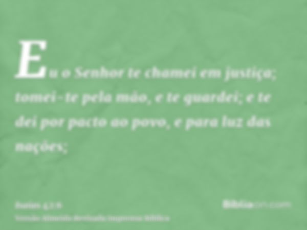 Eu o Senhor te chamei em justiça; tomei-te pela mão, e te guardei; e te dei por pacto ao povo, e para luz das nações;