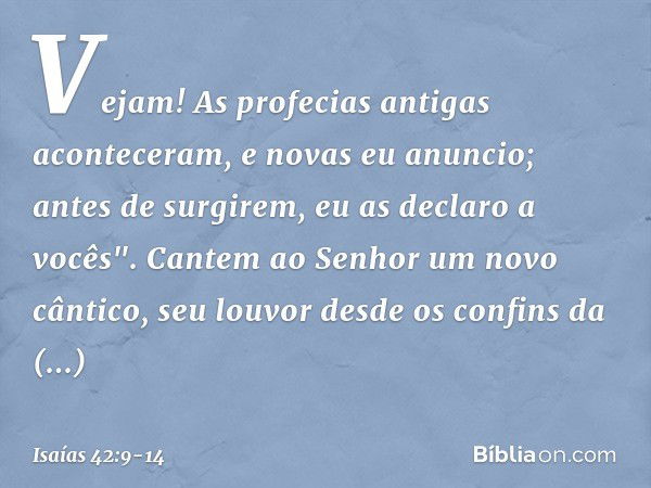 Vejam! As profecias antigas
aconteceram, e novas eu anuncio;
antes de surgirem, eu as declaro a vocês". Cantem ao Senhor um novo cântico,
seu louvor desde os co