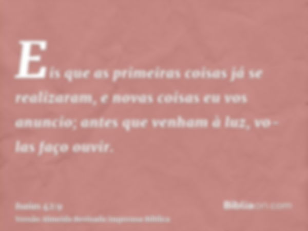 Eis que as primeiras coisas já se realizaram, e novas coisas eu vos anuncio; antes que venham à luz, vo-las faço ouvir.