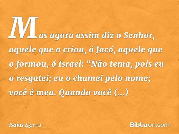 Mas agora assim diz o Senhor,
aquele que o criou, ó Jacó,
aquele que o formou, ó Israel:
"Não tema, pois eu o resgatei;
eu o chamei pelo nome; você é meu. Quand