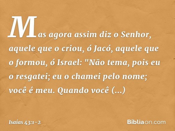 Mas agora assim diz o Senhor,
aquele que o criou, ó Jacó,
aquele que o formou, ó Israel:
"Não tema, pois eu o resgatei;
eu o chamei pelo nome; você é meu. Quand