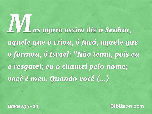 Mas agora assim diz o Senhor,
aquele que o criou, ó Jacó,
aquele que o formou, ó Israel:
"Não tema, pois eu o resgatei;
eu o chamei pelo nome; você é meu. Quand