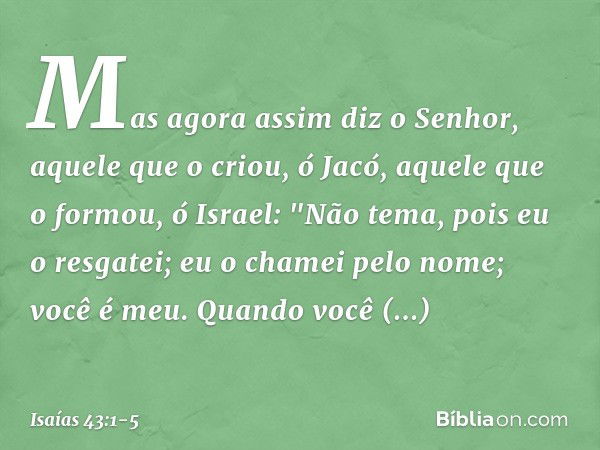 Mas agora assim diz o Senhor,
aquele que o criou, ó Jacó,
aquele que o formou, ó Israel:
"Não tema, pois eu o resgatei;
eu o chamei pelo nome; você é meu. Quand