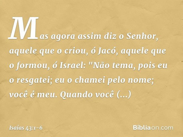 Mas agora assim diz o Senhor,
aquele que o criou, ó Jacó,
aquele que o formou, ó Israel:
"Não tema, pois eu o resgatei;
eu o chamei pelo nome; você é meu. Quand