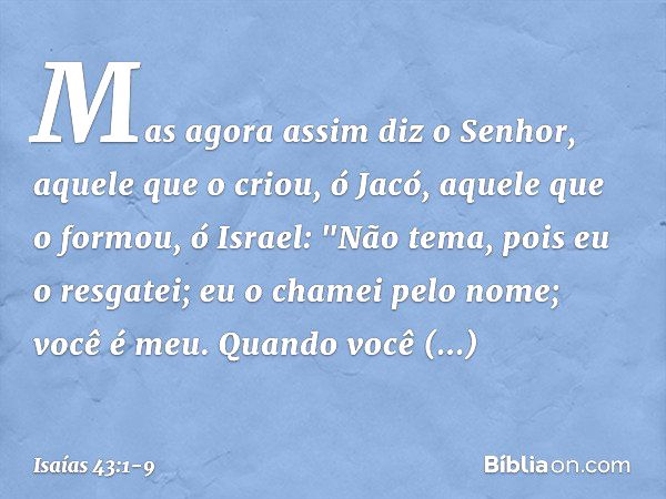 Mas agora assim diz o Senhor,
aquele que o criou, ó Jacó,
aquele que o formou, ó Israel:
"Não tema, pois eu o resgatei;
eu o chamei pelo nome; você é meu. Quand