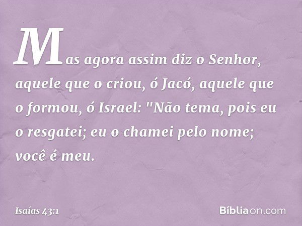 Mas agora assim diz o Senhor,
aquele que o criou, ó Jacó,
aquele que o formou, ó Israel:
"Não tema, pois eu o resgatei;
eu o chamei pelo nome; você é meu. -- Is