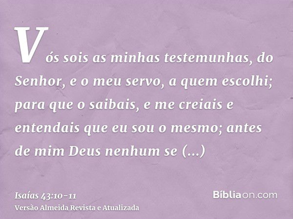 Vós sois as minhas testemunhas, do Senhor, e o meu servo, a quem escolhi; para que o saibais, e me creiais e entendais que eu sou o mesmo; antes de mim Deus nen