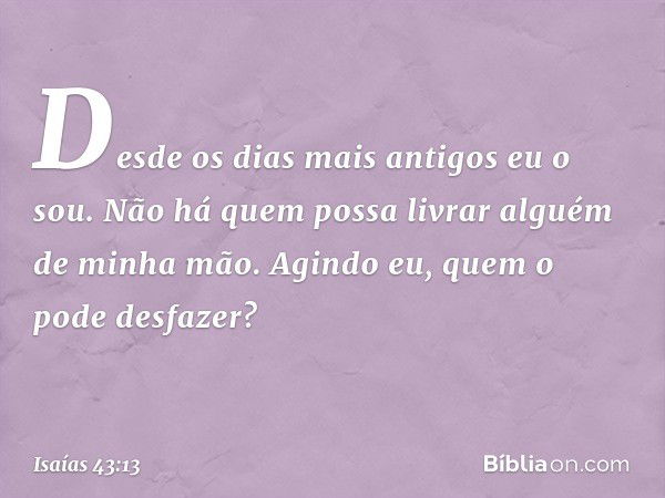 "Desde os dias mais antigos eu o sou.
Não há quem possa
livrar alguém de minha mão.
Agindo eu, quem o pode desfazer?" -- Isaías 43:13