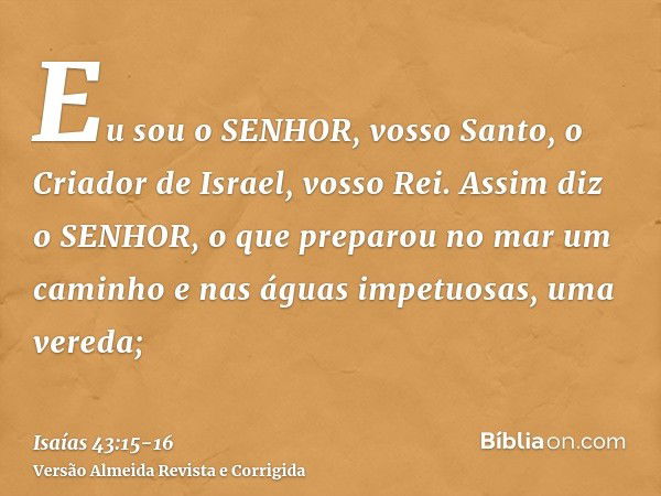 Eu sou o SENHOR, vosso Santo, o Criador de Israel, vosso Rei.Assim diz o SENHOR, o que preparou no mar um caminho e nas águas impetuosas, uma vereda;