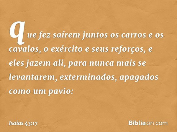 que fez saírem juntos
os carros e os cavalos,
o exército e seus reforços,
e eles jazem ali, para nunca mais
se levantarem,
exterminados, apagados como um pavio: