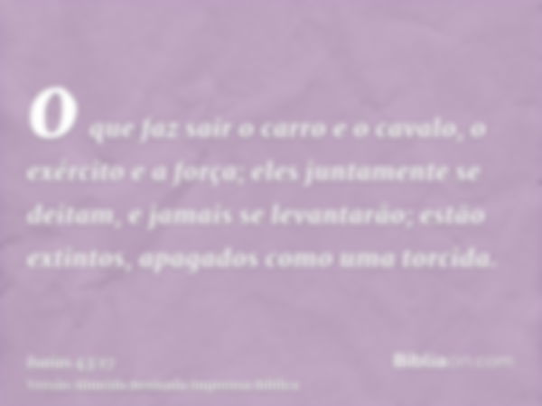 o que faz sair o carro e o cavalo, o exército e a força; eles juntamente se deitam, e jamais se levantarão; estão extintos, apagados como uma torcida.