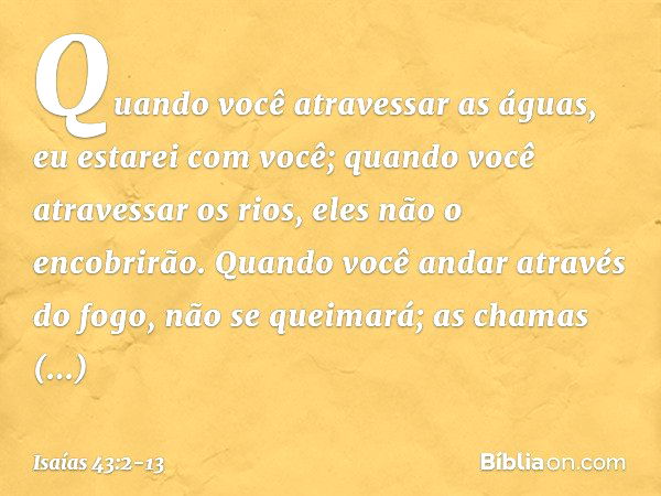 Quando você atravessar as águas,
eu estarei com você;
quando você atravessar os rios,
eles não o encobrirão.
Quando você andar através do fogo,
não se queimará;