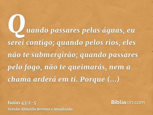 Quando passares pelas águas, eu serei contigo; quando pelos rios, eles não te submergirão; quando passares pelo fogo, não te queimarás, nem a chama arderá em ti