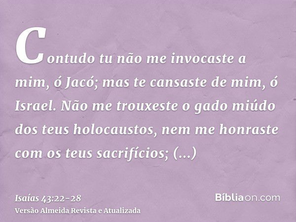 Contudo tu não me invocaste a mim, ó Jacó; mas te cansaste de mim, ó Israel.Não me trouxeste o gado miúdo dos teus holocaustos, nem me honraste com os teus sacr