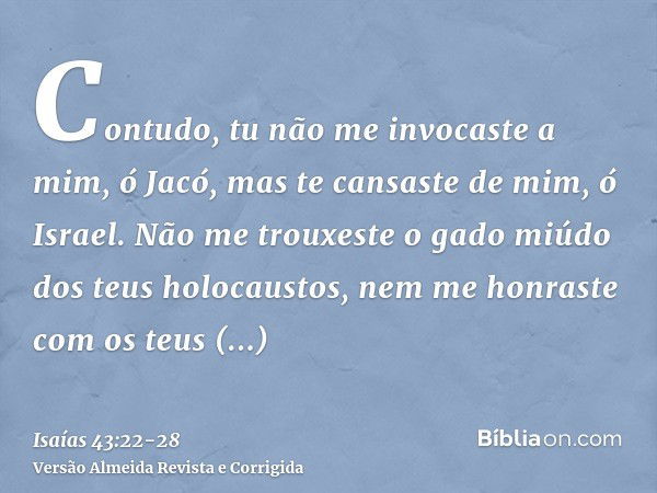 Contudo, tu não me invocaste a mim, ó Jacó, mas te cansaste de mim, ó Israel.Não me trouxeste o gado miúdo dos teus holocaustos, nem me honraste com os teus sac