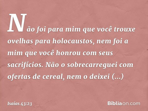 Não foi para mim que você trouxe
ovelhas para holocaustos,
nem foi a mim que você honrou com seus sacrifícios.
Não o sobrecarreguei
com ofertas de cereal,
nem o