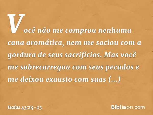 Você não me comprou
nenhuma cana aromática,
nem me saciou
com a gordura de seus sacrifícios.
Mas você me sobrecarregou
com seus pecados
e me deixou exausto com 