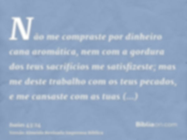 Não me compraste por dinheiro cana aromática, nem com a gordura dos teus sacrifícios me satisfizeste; mas me deste trabalho com os teus pecados, e me cansaste c