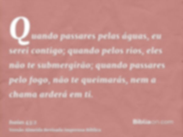 Quando passares pelas águas, eu serei contigo; quando pelos rios, eles não te submergirão; quando passares pelo fogo, não te queimarás, nem a chama arderá em ti