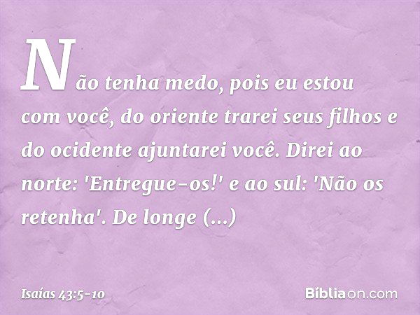 Não tenha medo,
pois eu estou com você,
do oriente trarei seus filhos
e do ocidente ajuntarei você. Direi ao norte: 'Entregue-os!'
e ao sul: 'Não os retenha'.
D