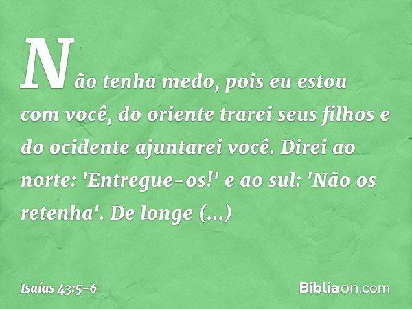 Não tenha medo,
pois eu estou com você,
do oriente trarei seus filhos
e do ocidente ajuntarei você. Direi ao norte: 'Entregue-os!'
e ao sul: 'Não os retenha'.
D