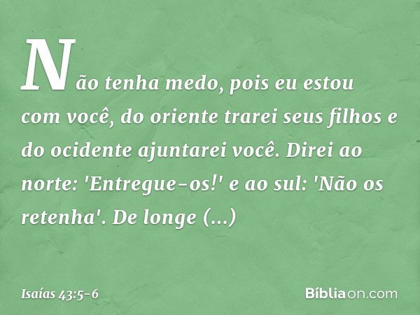 Não tenha medo,
pois eu estou com você,
do oriente trarei seus filhos
e do ocidente ajuntarei você. Direi ao norte: 'Entregue-os!'
e ao sul: 'Não os retenha'.
D