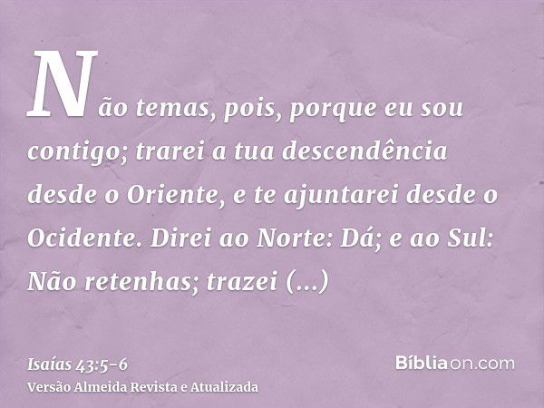 Não temas, pois, porque eu sou contigo; trarei a tua descendência desde o Oriente, e te ajuntarei desde o Ocidente.Direi ao Norte: Dá; e ao Sul: Não retenhas; t