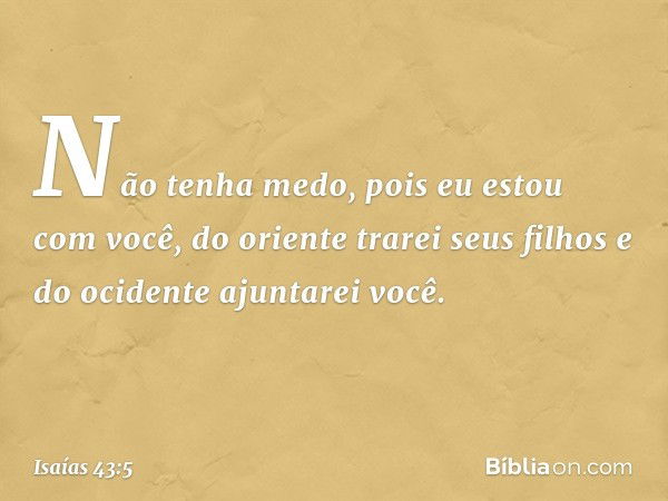 Não tenha medo,
pois eu estou com você,
do oriente trarei seus filhos
e do ocidente ajuntarei você. -- Isaías 43:5