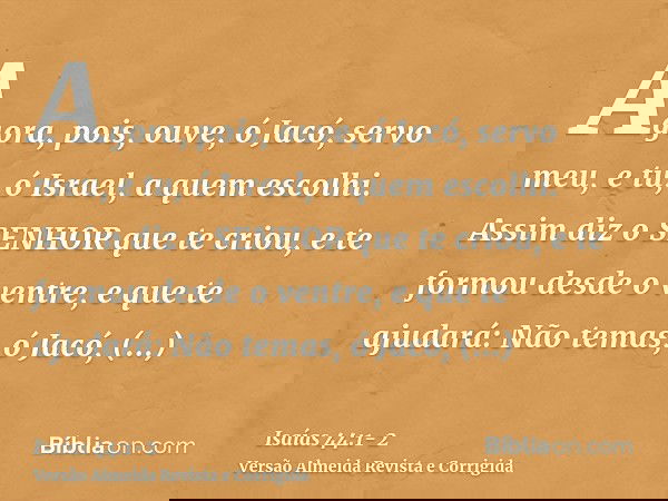 Agora, pois, ouve, ó Jacó, servo meu, e tu, ó Israel, a quem escolhi.Assim diz o SENHOR que te criou, e te formou desde o ventre, e que te ajudará: Não temas, ó