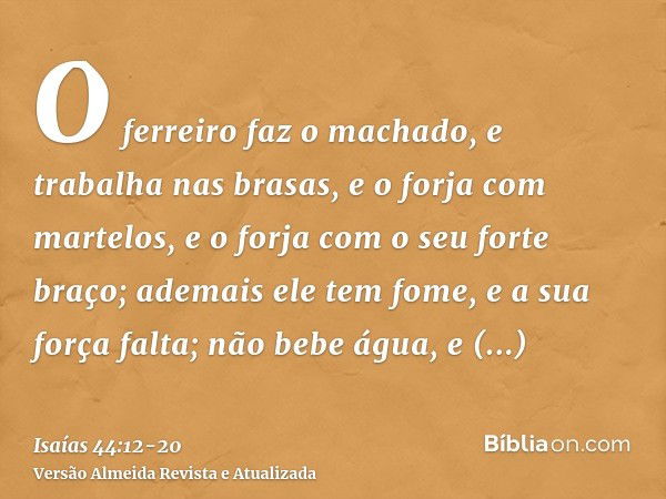 O ferreiro faz o machado, e trabalha nas brasas, e o forja com martelos, e o forja com o seu forte braço; ademais ele tem fome, e a sua força falta; não bebe ág