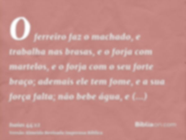 O ferreiro faz o machado, e trabalha nas brasas, e o forja com martelos, e o forja com o seu forte braço; ademais ele tem fome, e a sua força falta; não bebe ág