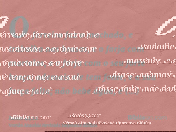 O ferreiro faz o machado, e trabalha nas brasas, e o forja com martelos, e o forja com o seu forte braço; ademais ele tem fome, e a sua força falta; não bebe ág