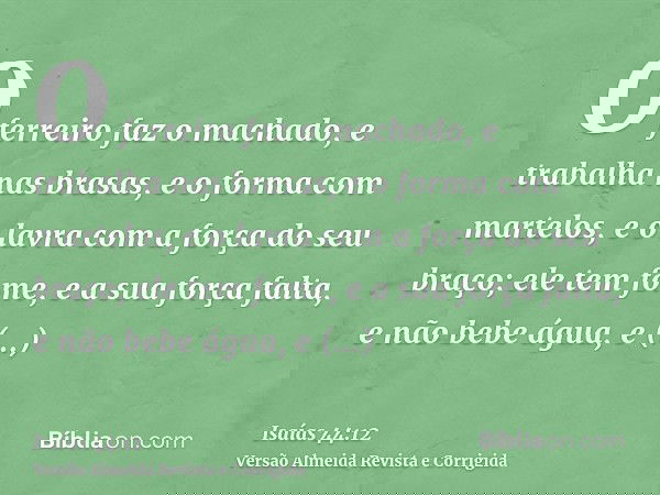 O ferreiro faz o machado, e trabalha nas brasas, e o forma com martelos, e o lavra com a força do seu braço; ele tem fome, e a sua força falta, e não bebe água,
