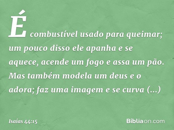 É combustível usado para queimar;
um pouco disso ele apanha e se aquece,
acende um fogo e assa um pão.
Mas também modela um deus e o adora;
faz uma imagem e se 