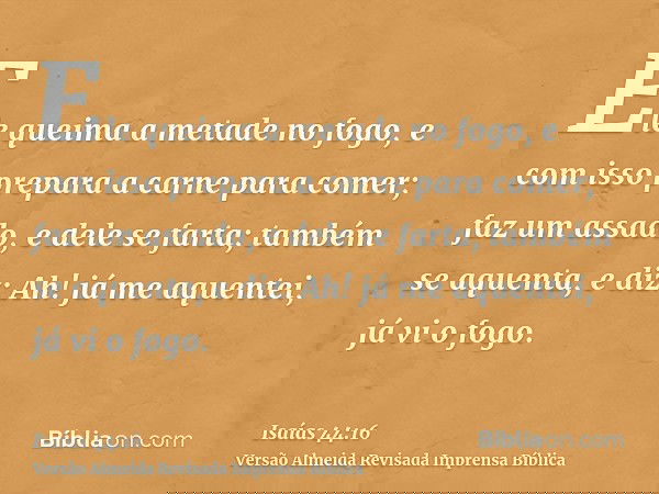 Ele queima a metade no fogo, e com isso prepara a carne para comer; faz um assado, e dele se farta; também se aquenta, e diz: Ah! já me aquentei, já vi o fogo.