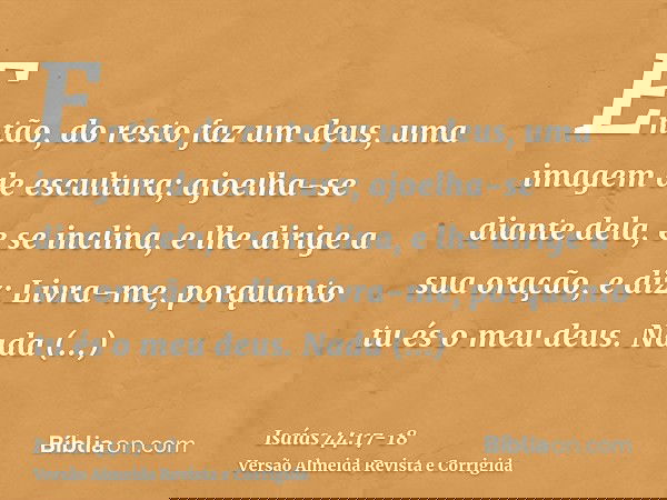 Então, do resto faz um deus, uma imagem de escultura; ajoelha-se diante dela, e se inclina, e lhe dirige a sua oração, e diz: Livra-me, porquanto tu és o meu de