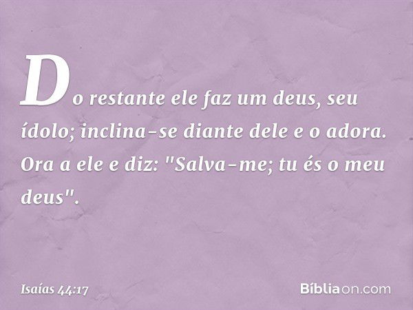 Do restante ele faz um deus, seu ídolo;
inclina-se diante dele e o adora.
Ora a ele e diz: "Salva-me;
tu és o meu deus". -- Isaías 44:17