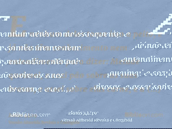 E nenhum deles toma isso a peito, e já não têm conhecimento nem entendimento para dizer: Metade queimei, e cozi pão sobre as suas brasas, e assei sobre elas car