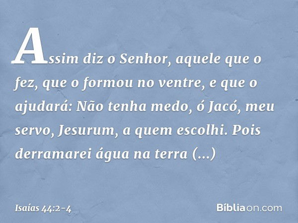 Assim diz o Senhor,
aquele que o fez,
que o formou no ventre, e que o ajudará:
Não tenha medo, ó Jacó, meu servo,
Jesurum, a quem escolhi. Pois derramarei água 