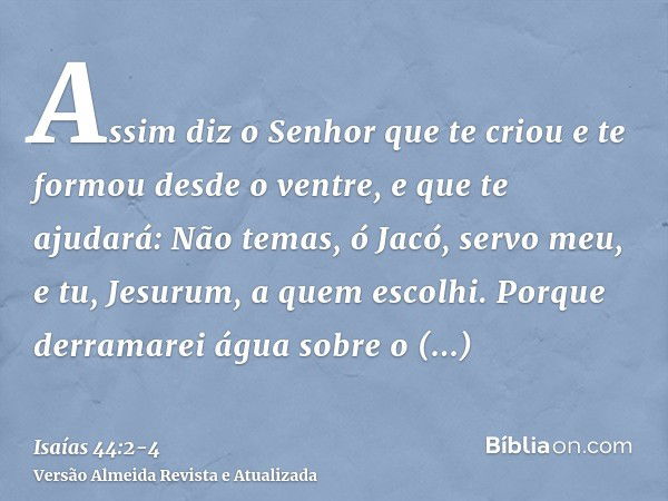 Assim diz o Senhor que te criou e te formou desde o ventre, e que te ajudará: Não temas, ó Jacó, servo meu, e tu, Jesurum, a quem escolhi.Porque derramarei água