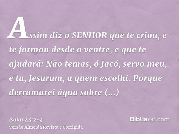 Assim diz o SENHOR que te criou, e te formou desde o ventre, e que te ajudará: Não temas, ó Jacó, servo meu, e tu, Jesurum, a quem escolhi.Porque derramarei águ