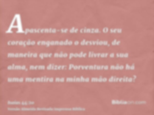 Apascenta-se de cinza. O seu coração enganado o desviou, de maneira que não pode livrar a sua alma, nem dizer: Porventura não há uma mentira na minha mão direit