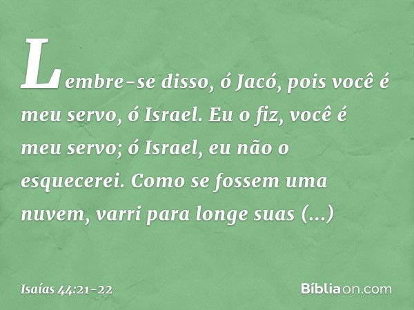 "Lembre-se disso, ó Jacó,
pois você é meu servo, ó Israel.
Eu o fiz, você é meu servo;
ó Israel, eu não o esquecerei. Como se fossem uma nuvem,
varri para longe