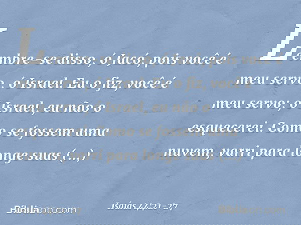 "Lembre-se disso, ó Jacó,
pois você é meu servo, ó Israel.
Eu o fiz, você é meu servo;
ó Israel, eu não o esquecerei. Como se fossem uma nuvem,
varri para longe