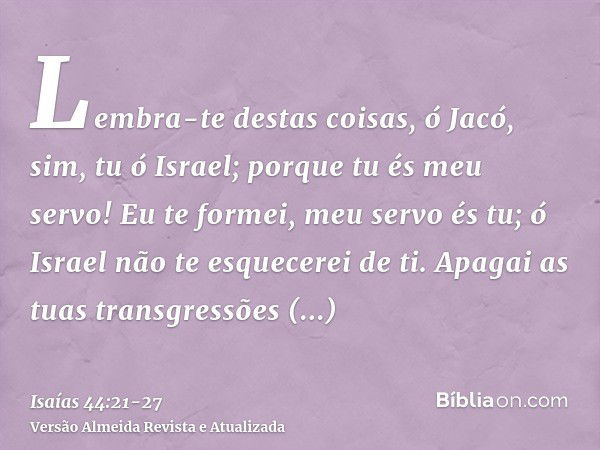 Lembra-te destas coisas, ó Jacó, sim, tu ó Israel; porque tu és meu servo! Eu te formei, meu servo és tu; ó Israel não te esquecerei de ti.Apagai as tuas transg