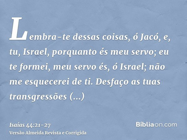 Lembra-te dessas coisas, ó Jacó, e, tu, Israel, porquanto és meu servo; eu te formei, meu servo és, ó Israel; não me esquecerei de ti.Desfaço as tuas transgress