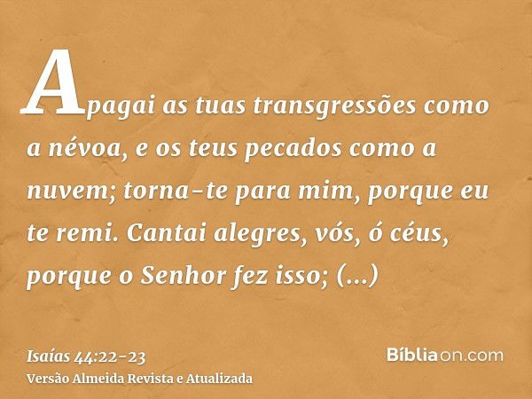 Apagai as tuas transgressões como a névoa, e os teus pecados como a nuvem; torna-te para mim, porque eu te remi.Cantai alegres, vós, ó céus, porque o Senhor fez