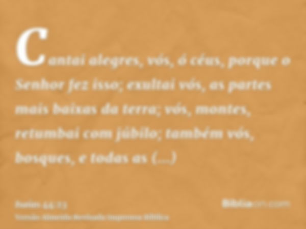 Cantai alegres, vós, ó céus, porque o Senhor fez isso; exultai vós, as partes mais baixas da terra; vós, montes, retumbai com júbilo; também vós, bosques, e tod