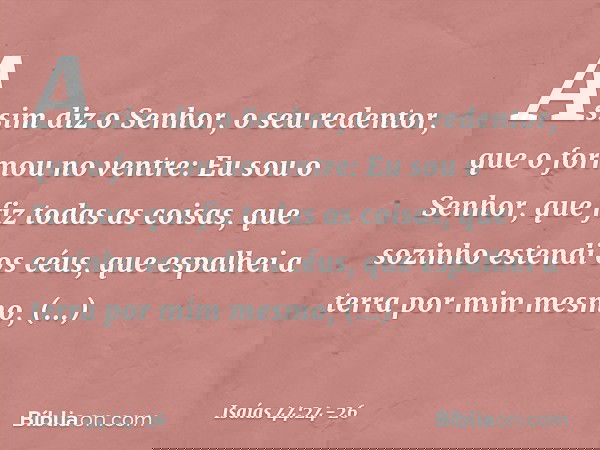 "Assim diz o Senhor,
o seu redentor, que o formou no ventre:
"Eu sou o Senhor, que fiz todas as coisas,
que sozinho estendi os céus,
que espalhei a terra por mi